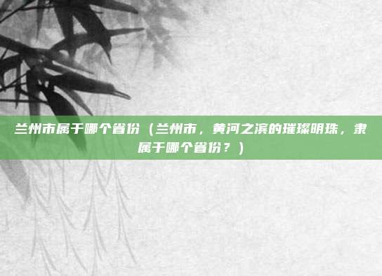 兰州市属于哪个省份(兰州市,黄河之滨的璀璨明珠,隶属于哪个省份?)