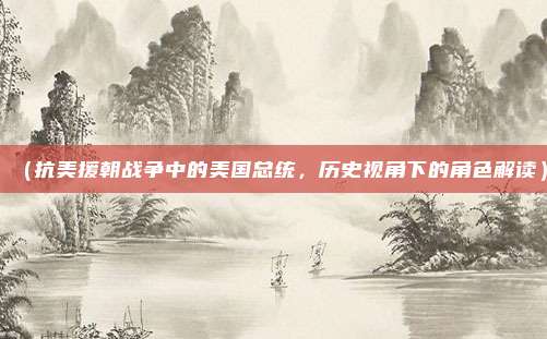 (抗美援朝战争中的美国总统,历史视角下的角色解读)