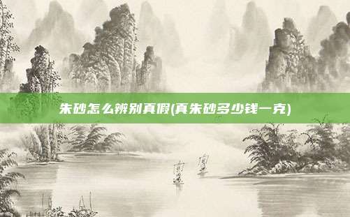 朱砂怎么辨别真假(真朱砂多少钱一克)