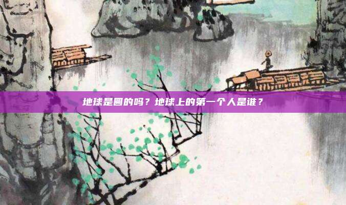 地球是圆的吗？地球上的第一个人是谁？