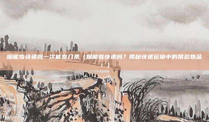 烟能寄快递吗一次能寄几条(烟能寄快递吗?揭秘快递运输中的禁忌物品!)