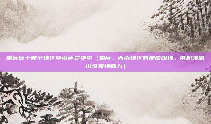 重庆属于哪个地区华南还是华中(重庆,西南地区的璀璨明珠,带你领略山城独特魅力)