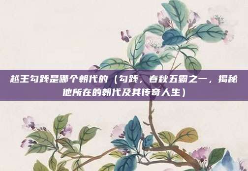 越王勾践是哪个朝代的(勾践,春秋五霸之一,揭秘他所在的朝代及其传奇人生)