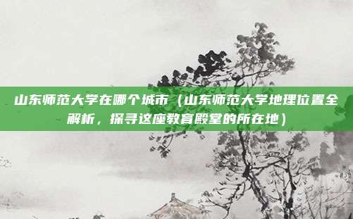 山东师范大学在哪个城市(山东师范大学地理位置全解析,探寻这座教育殿堂的所在地)