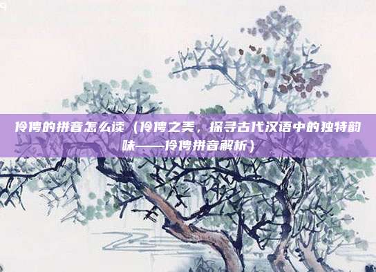 伶俜的拼音怎么读(伶俜之美,探寻古代汉语中的独特韵味——伶俜拼音解析)