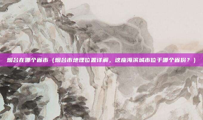 烟台在哪个省市(烟台市地理位置详解,这座海滨城市位于哪个省份?)