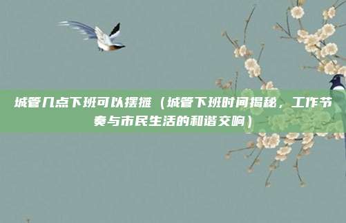 城管几点下班可以摆摊(城管下班时间揭秘,工作节奏与市民生活的和谐交响)