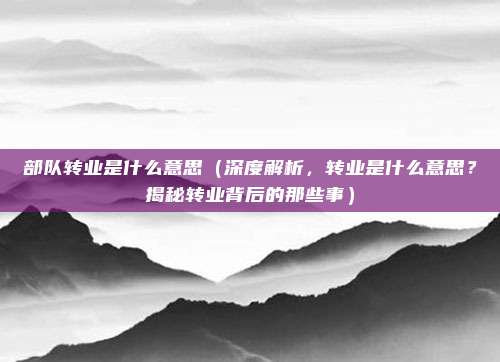部队转业是什么意思(深度解析,转业是什么意思?揭秘转业背后的那些事)