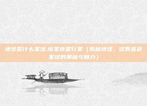 地球是什么星球,恒星还是行星(揭秘地球,这颗蓝色星球的奥秘与魅力)