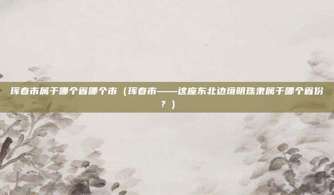 珲春市属于哪个省哪个市(珲春市——这座东北边境明珠隶属于哪个省份?)