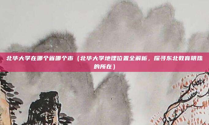 北华大学在哪个省哪个市(北华大学地理位置全解析,探寻东北教育明珠的所在)