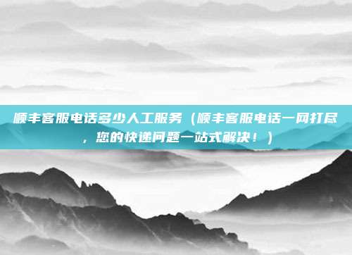 顺丰客服电话多少人工服务(顺丰客服电话一网打尽,您的快递问题一站式解决!)