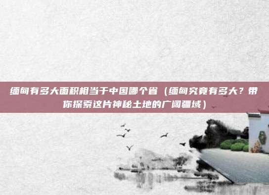 缅甸有多大面积相当于中国哪个省(缅甸究竟有多大?带你探索这片神秘土地的广阔疆域)