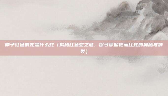 脖子红色的蛇是什么蛇(揭秘红色蛇之谜,探寻那些艳丽红蛇的奥秘与种类)