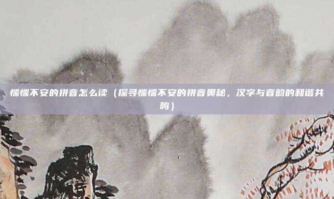惴惴不安的拼音怎么读(探寻惴惴不安的拼音奥秘,汉字与音韵的和谐共鸣)