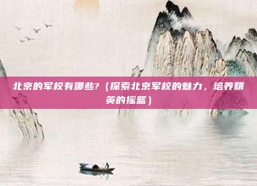 北京的军校有哪些?(探索北京军校的魅力,培养精英的摇篮)