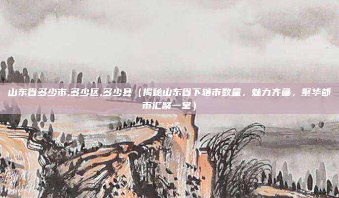 山东省多少市,多少区,多少县（揭秘山东省下辖市数量，魅力齐鲁，繁华都市汇聚一堂）