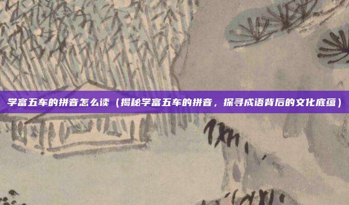学富五车的拼音怎么读(揭秘学富五车的拼音,探寻成语背后的文化底蕴)