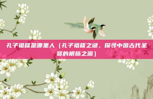 孔子祖籍是哪里人(孔子祖籍之谜,探寻中国古代圣贤的根脉之源)