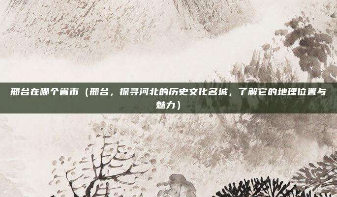 邢台在哪个省市(邢台,探寻河北的历史文化名城,了解它的地理位置与魅力)