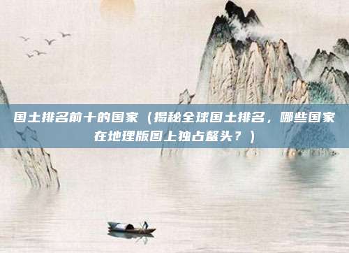 国土排名前十的国家(揭秘全球国土排名,哪些国家在地理版图上独占鳌头?)