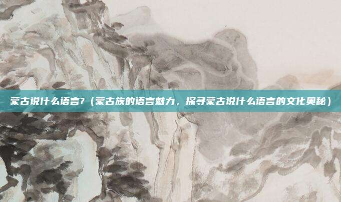 蒙古说什么语言?(蒙古族的语言魅力,探寻蒙古说什么语言的文化奥秘)