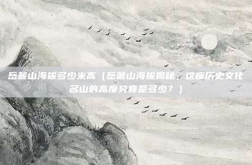 岳麓山海拔多少米高(岳麓山海拔揭秘,这座历史文化名山的高度究竟是多少?)
