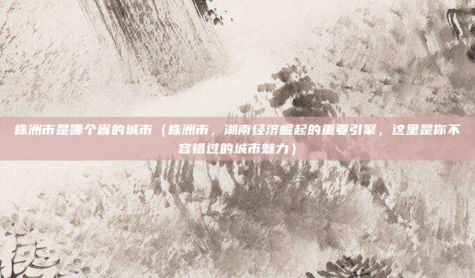 株洲市是哪个省的城市(株洲市,湖南经济崛起的重要引擎,这里是你不容错过的城市魅力)