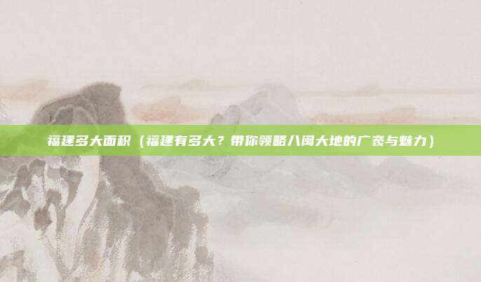 福建多大面积(福建有多大?带你领略八闽大地的广袤与魅力)