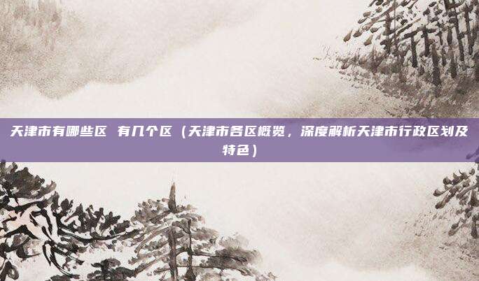天津市有哪些区 有几个区(天津市各区概览,深度解析天津市行政区划及特色)