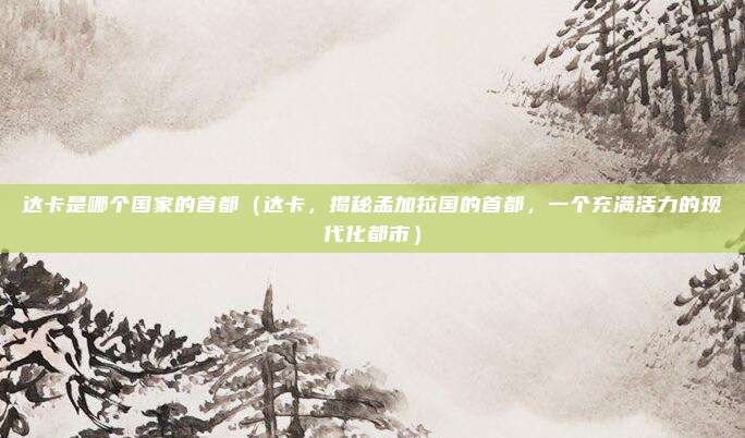 达卡是哪个国家的首都(达卡,揭秘孟加拉国的首都,一个充满活力的现代化都市)