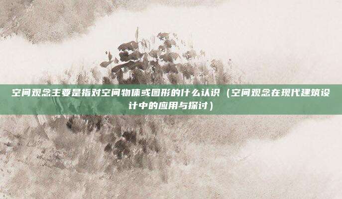 空间观念主要是指对空间物体或图形的什么认识(空间观念在现代建筑设计中的应用与探讨)