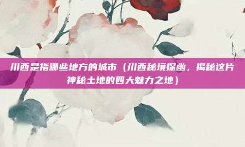 川西是指哪些地方的城市(川西秘境探幽,揭秘这片神秘土地的四大魅力之地)