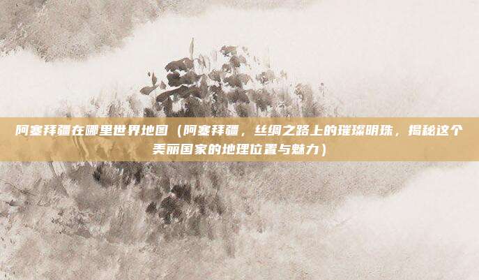 阿塞拜疆在哪里世界地图(阿塞拜疆,丝绸之路上的璀璨明珠,揭秘这个美丽国家的地理位置与魅力)