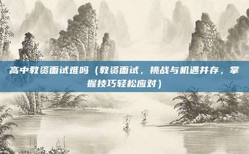 高中教资面试难吗(教资面试,挑战与机遇并存,掌握技巧轻松应对)
