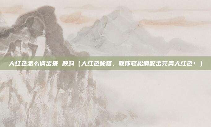 大红色怎么调出来 颜料(大红色秘籍,教你轻松调配出完美大红色!)