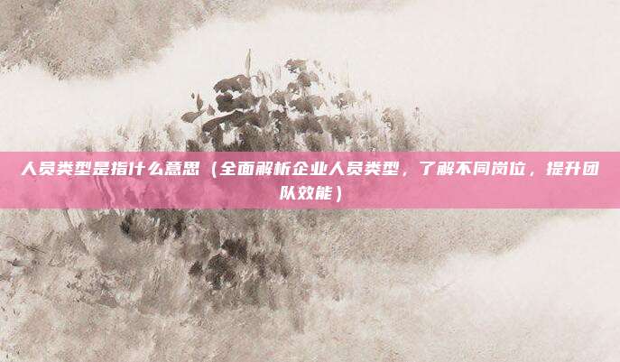 人员类型是指什么意思(全面解析企业人员类型,了解不同岗位,提升团队效能)