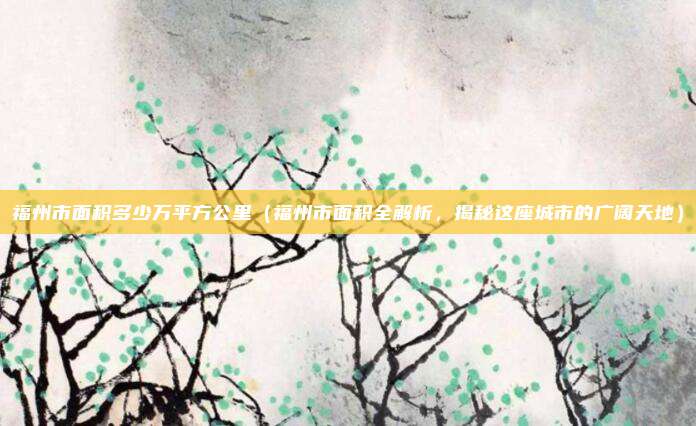 福州市面积多少万平方公里(福州市面积全解析,揭秘这座城市的广阔天地)