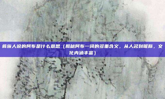 彝族人说的阿布是什么意思(揭秘阿布一词的多重含义,从人名到昵称,文化内涵丰富)