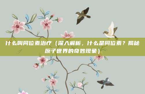 什么叫同位素治疗(深入解析,什么是同位素?揭秘原子世界的奇妙现象)