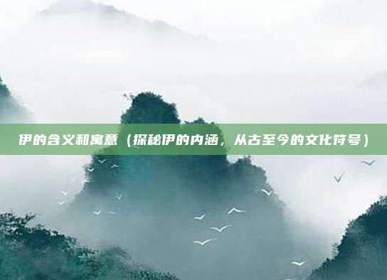 伊的含义和寓意(探秘伊的内涵,从古至今的文化符号)