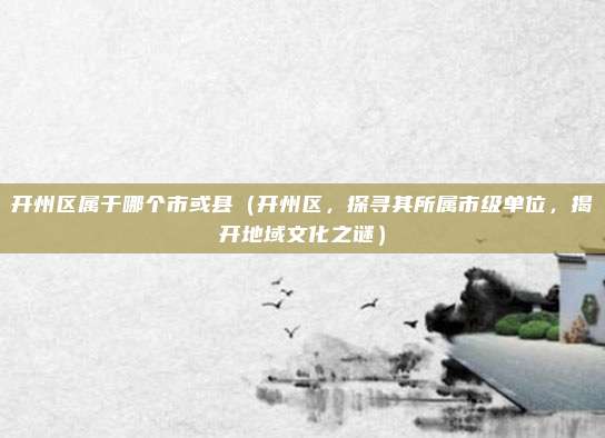 开州区属于哪个市或县(开州区,探寻其所属市级单位,揭开地域文化之谜)