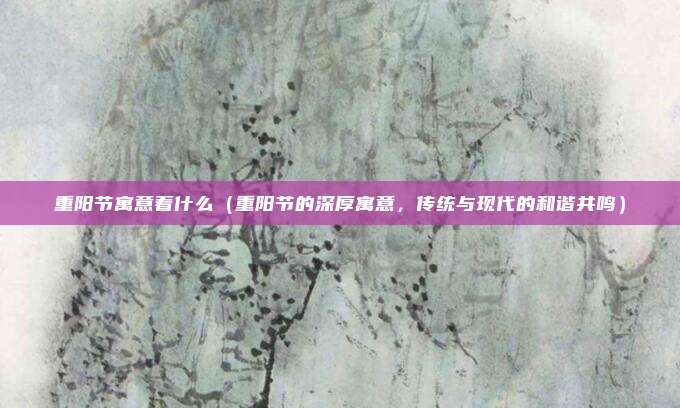 重阳节寓意着什么(重阳节的深厚寓意,传统与现代的和谐共鸣)
