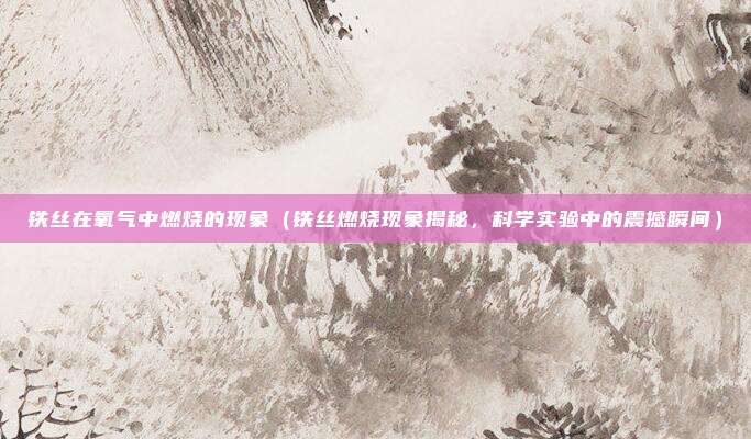 铁丝在氧气中燃烧的现象(铁丝燃烧现象揭秘,科学实验中的震撼瞬间)