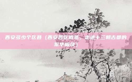 西安多少个区县(西安各区概览,走进十三朝古都的繁华板块)
