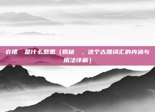 衣裙窸窣是什么意思(揭秘窸窣,这个古雅词汇的内涵与用法详解)