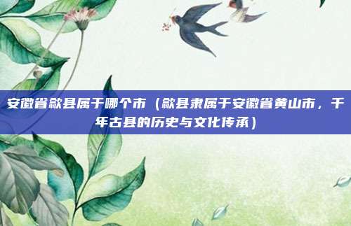 安徽省歙县属于哪个市(歙县隶属于安徽省黄山市,千年古县的历史与文化传承)