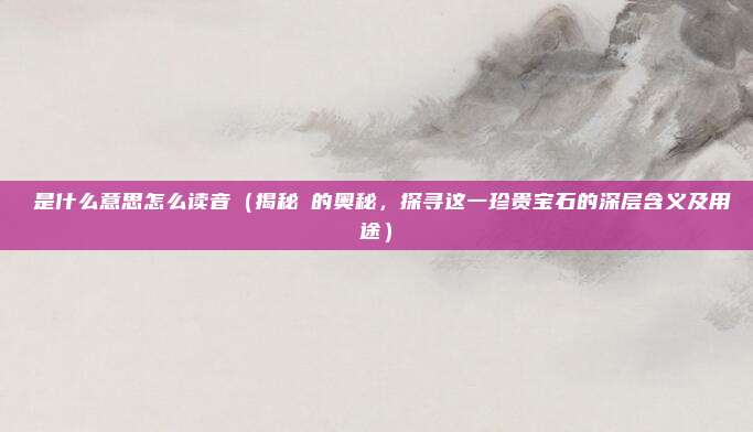 珪是什么意思怎么读音(揭秘珪的奥秘,探寻这一珍贵宝石的深层含义及用途)