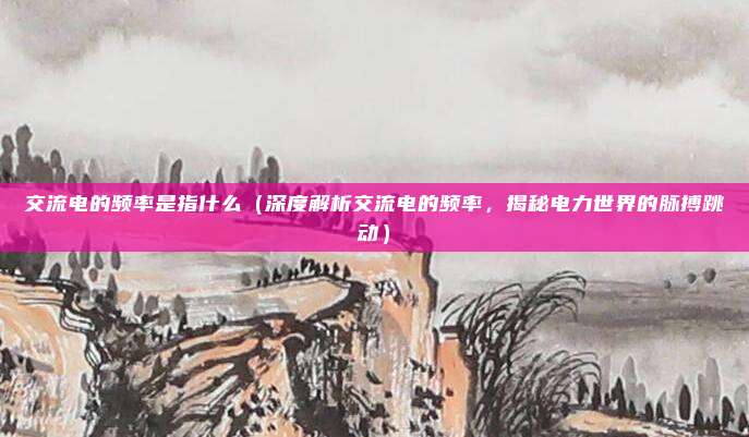 交流电的频率是指什么(深度解析交流电的频率,揭秘电力世界的脉搏跳动)