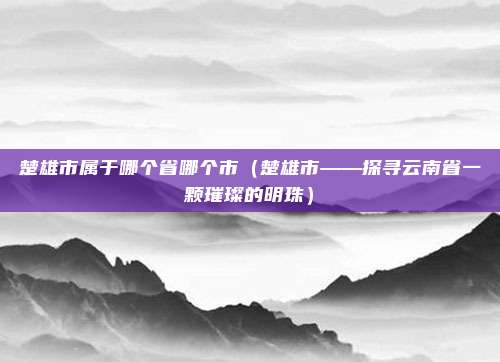 楚雄市属于哪个省哪个市(楚雄市——探寻云南省一颗璀璨的明珠)